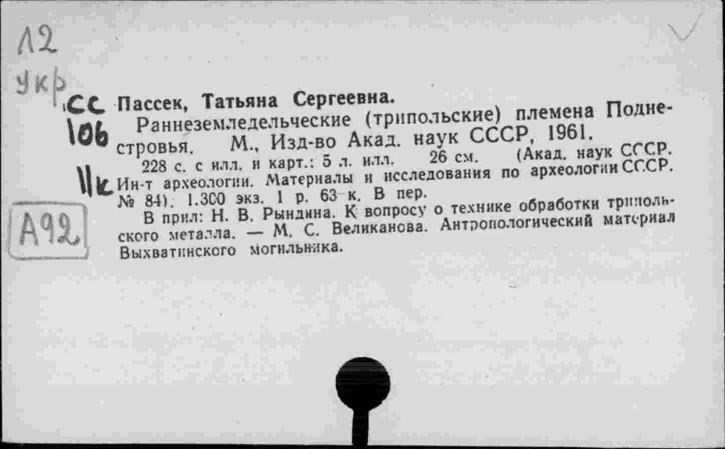 ﻿СС Пассек, Татьяна Сергеевна.
'Ob. Раннеземледельческие (трипольские) племена Подне-в стровья, М., Изд-во Акад, наук СССР, 1961.
U 228 с. с илл. и карт.: 5 л. илл. 26 см. (Акад, наук СССР. ||1С,Ин-т археологии. Материалы и исследования по археологии СССР.
As 84). 1.3С0 экз. 1 р. 63 к. В пер.
В прил: Н. В. Рындина. К вопросу о технике обработки трипольского металла. — М. С. Великанова. Антропологический материал Выхватинского могильника.